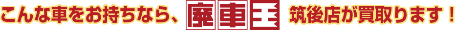 こんな車をお持ちなら廃車王筑後店が買い取ります！